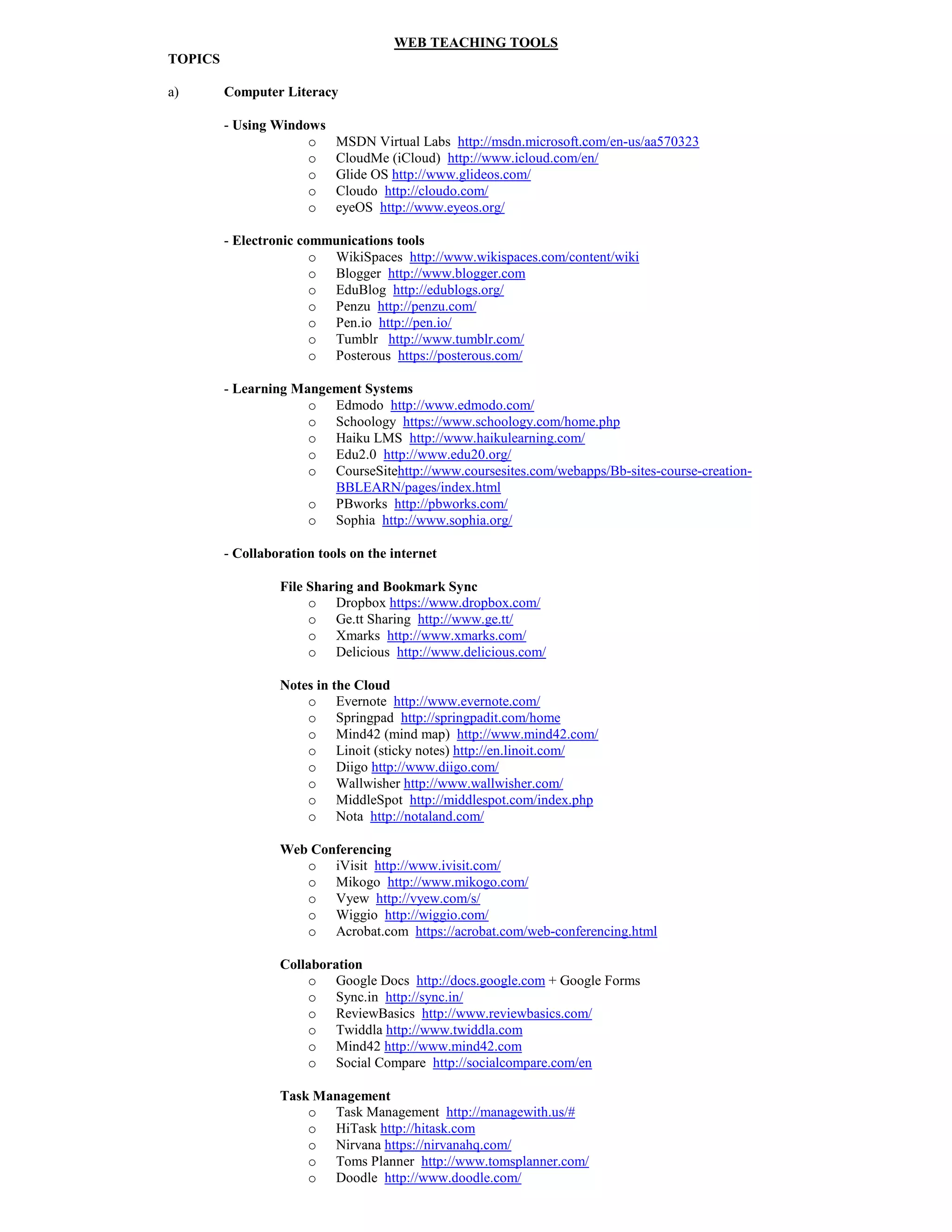 WEB TEACHI G TOOLS
TOPICS

a)       Computer Literacy

         - Using Windows
                      o     MSDN Virtual Labs http://msdn.microsoft.com/en-us/aa570323
                      o     CloudMe (iCloud) http://www.icloud.com/en/
                      o     Glide OS http://www.glideos.com/
                      o     Cloudo http://cloudo.com/
                      o     eyeOS http://www.eyeos.org/

         - Electronic communications tools
                        o WikiSpaces http://www.wikispaces.com/content/wiki
                        o Blogger http://www.blogger.com
                        o EduBlog http://edublogs.org/
                        o Penzu http://penzu.com/
                        o Pen.io http://pen.io/
                        o Tumblr http://www.tumblr.com/
                        o Posterous https://posterous.com/

         - Learning Mangement Systems
                      o Edmodo http://www.edmodo.com/
                      o Schoology https://www.schoology.com/home.php
                      o Haiku LMS http://www.haikulearning.com/
                      o Edu2.0 http://www.edu20.org/
                      o CourseSitehttp://www.coursesites.com/webapps/Bb-sites-course-creation-
                         BBLEARN/pages/index.html
                      o PBworks http://pbworks.com/
                      o Sophia http://www.sophia.org/

         - Collaboration tools on the internet

                  File Sharing and Bookmark Sync
                       o Dropbox https://www.dropbox.com/
                       o Ge.tt Sharing http://www.ge.tt/
                       o Xmarks http://www.xmarks.com/
                       o Delicious http://www.delicious.com/

                    otes in the Cloud
                       o Evernote http://www.evernote.com/
                       o Springpad http://springpadit.com/home
                       o Mind42 (mind map) http://www.mind42.com/
                       o Linoit (sticky notes) http://en.linoit.com/
                       o Diigo http://www.diigo.com/
                       o Wallwisher http://www.wallwisher.com/
                       o MiddleSpot http://middlespot.com/index.php
                       o Nota http://notaland.com/

                  Web Conferencing
                     o iVisit http://www.ivisit.com/
                     o Mikogo http://www.mikogo.com/
                     o Vyew http://vyew.com/s/
                     o Wiggio http://wiggio.com/
                     o Acrobat.com https://acrobat.com/web-conferencing.html

                  Collaboration
                      o Google Docs http://docs.google.com + Google Forms
                      o Sync.in http://sync.in/
                      o ReviewBasics http://www.reviewbasics.com/
                      o Twiddla http://www.twiddla.com
                      o Mind42 http://www.mind42.com
                      o Social Compare http://socialcompare.com/en

                  Task Management
                      o Task Management http://managewith.us/#
                      o HiTask http://hitask.com
                      o Nirvana https://nirvanahq.com/
                      o Toms Planner http://www.tomsplanner.com/
                      o Doodle http://www.doodle.com/
 
