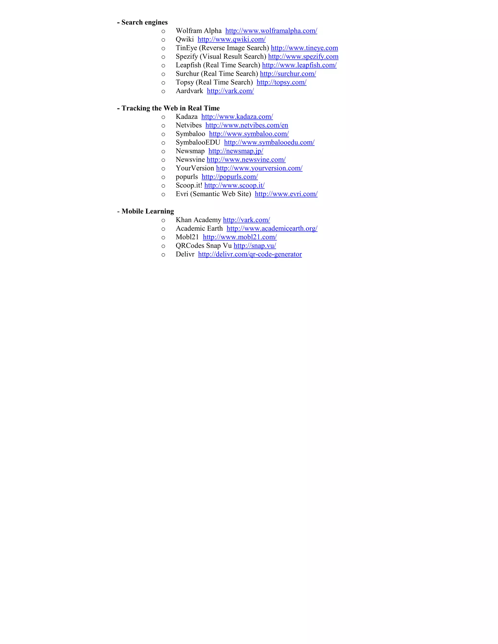 - Search engines
              o    Wolfram Alpha http://www.wolframalpha.com/
              o    Qwiki http://www.qwiki.com/
              o    TinEye (Reverse Image Search) http://www.tineye.com
              o    Spezify (Visual Result Search) http://www.spezify.com
              o    Leapfish (Real Time Search) http://www.leapfish.com/
              o    Surchur (Real Time Search) http://surchur.com/
              o    Topsy (Real Time Search) http://topsy.com/
              o    Aardvark http://vark.com/

- Tracking the Web in Real Time
              o Kadaza http://www.kadaza.com/
              o Netvibes http://www.netvibes.com/en
              o Symbaloo http://www.symbaloo.com/
              o SymbalooEDU http://www.symbalooedu.com/
              o Newsmap http://newsmap.jp/
              o Newsvine http://www.newsvine.com/
              o YourVersion http://www.yourversion.com/
              o popurls http://popurls.com/
              o Scoop.it! http://www.scoop.it/
              o Evri (Semantic Web Site) http://www.evri.com/

- Mobile Learning
             o Khan Academy http://vark.com/
             o Academic Earth http://www.academicearth.org/
             o Mobl21 http://www.mobl21.com/
             o QRCodes Snap Vu http://snap.vu/
             o Delivr http://delivr.com/qr-code-generator
 