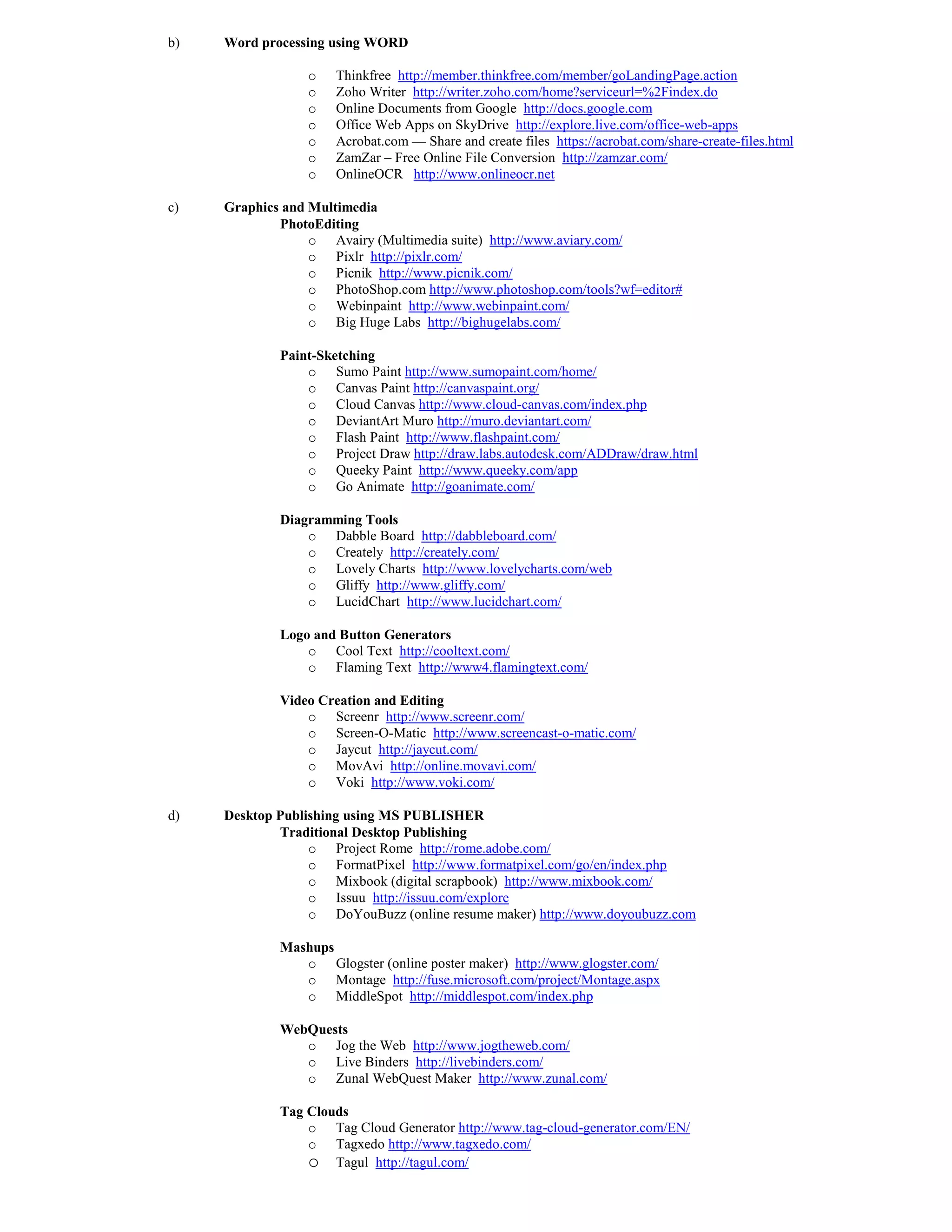 b)   Word processing using WORD

                 o    Thinkfree http://member.thinkfree.com/member/goLandingPage.action
                 o    Zoho Writer http://writer.zoho.com/home?serviceurl=%2Findex.do
                 o    Online Documents from Google http://docs.google.com
                 o    Office Web Apps on SkyDrive http://explore.live.com/office-web-apps
                 o    Acrobat.com — Share and create files https://acrobat.com/share-create-files.html
                 o    ZamZar – Free Online File Conversion http://zamzar.com/
                 o    OnlineOCR http://www.onlineocr.net

c)   Graphics and Multimedia
             PhotoEditing
                  o Avairy (Multimedia suite) http://www.aviary.com/
                  o Pixlr http://pixlr.com/
                  o Picnik http://www.picnik.com/
                  o PhotoShop.com http://www.photoshop.com/tools?wf=editor#
                  o Webinpaint http://www.webinpaint.com/
                  o Big Huge Labs http://bighugelabs.com/

             Paint-Sketching
                 o Sumo Paint http://www.sumopaint.com/home/
                 o Canvas Paint http://canvaspaint.org/
                 o Cloud Canvas http://www.cloud-canvas.com/index.php
                 o DeviantArt Muro http://muro.deviantart.com/
                 o Flash Paint http://www.flashpaint.com/
                 o Project Draw http://draw.labs.autodesk.com/ADDraw/draw.html
                 o Queeky Paint http://www.queeky.com/app
                 o Go Animate http://goanimate.com/

             Diagramming Tools
                 o Dabble Board http://dabbleboard.com/
                 o Creately http://creately.com/
                 o Lovely Charts http://www.lovelycharts.com/web
                 o Gliffy http://www.gliffy.com/
                 o LucidChart http://www.lucidchart.com/

             Logo and Button Generators
                 o Cool Text http://cooltext.com/
                 o Flaming Text http://www4.flamingtext.com/

             Video Creation and Editing
                 o Screenr http://www.screenr.com/
                 o Screen-O-Matic http://www.screencast-o-matic.com/
                 o Jaycut http://jaycut.com/
                 o MovAvi http://online.movavi.com/
                 o Voki http://www.voki.com/

d)   Desktop Publishing using MS PUBLISHER
             Traditional Desktop Publishing
                  o Project Rome http://rome.adobe.com/
                  o FormatPixel http://www.formatpixel.com/go/en/index.php
                  o Mixbook (digital scrapbook) http://www.mixbook.com/
                  o Issuu http://issuu.com/explore
                  o DoYouBuzz (online resume maker) http://www.doyoubuzz.com

             Mashups
                o Glogster (online poster maker) http://www.glogster.com/
                o Montage http://fuse.microsoft.com/project/Montage.aspx
                o MiddleSpot http://middlespot.com/index.php

             WebQuests
                o Jog the Web http://www.jogtheweb.com/
                o Live Binders http://livebinders.com/
                o Zunal WebQuest Maker http://www.zunal.com/

             Tag Clouds
                 o Tag Cloud Generator http://www.tag-cloud-generator.com/EN/
                 o Tagxedo http://www.tagxedo.com/
                 o Tagul http://tagul.com/
 