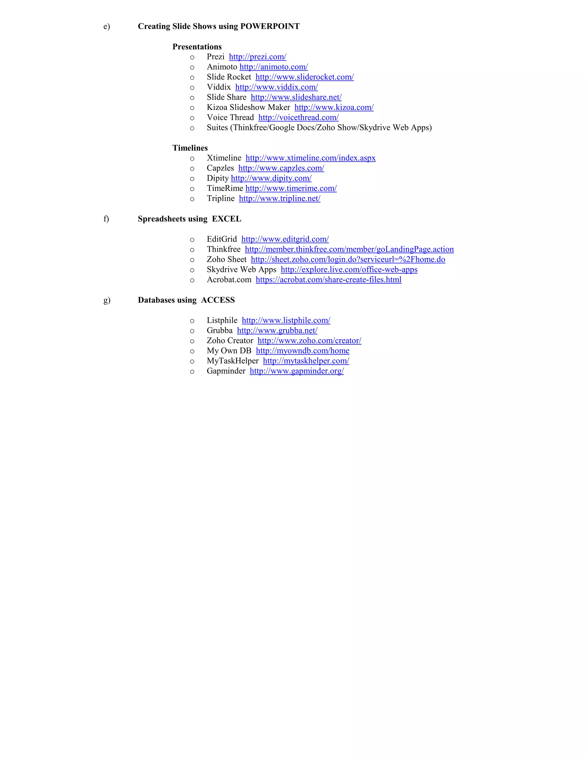 e)   Creating Slide Shows using POWERPOI T

            Presentations
                o Prezi http://prezi.com/
                o Animoto http://animoto.com/
                o Slide Rocket http://www.sliderocket.com/
                o Viddix http://www.viddix.com/
                o Slide Share http://www.slideshare.net/
                o Kizoa Slideshow Maker http://www.kizoa.com/
                o Voice Thread http://voicethread.com/
                o Suites (Thinkfree/Google Docs/Zoho Show/Skydrive Web Apps)

            Timelines
                o Xtimeline http://www.xtimeline.com/index.aspx
                o Capzles http://www.capzles.com/
                o Dipity http://www.dipity.com/
                o TimeRime http://www.timerime.com/
                o Tripline http://www.tripline.net/

f)   Spreadsheets using EXCEL

                o   EditGrid http://www.editgrid.com/
                o   Thinkfree http://member.thinkfree.com/member/goLandingPage.action
                o   Zoho Sheet http://sheet.zoho.com/login.do?serviceurl=%2Fhome.do
                o   Skydrive Web Apps http://explore.live.com/office-web-apps
                o   Acrobat.com https://acrobat.com/share-create-files.html

g)   Databases using ACCESS

                o   Listphile http://www.listphile.com/
                o   Grubba http://www.grubba.net/
                o   Zoho Creator http://www.zoho.com/creator/
                o   My Own DB http://myowndb.com/home
                o   MyTaskHelper http://mytaskhelper.com/
                o   Gapminder http://www.gapminder.org/
 