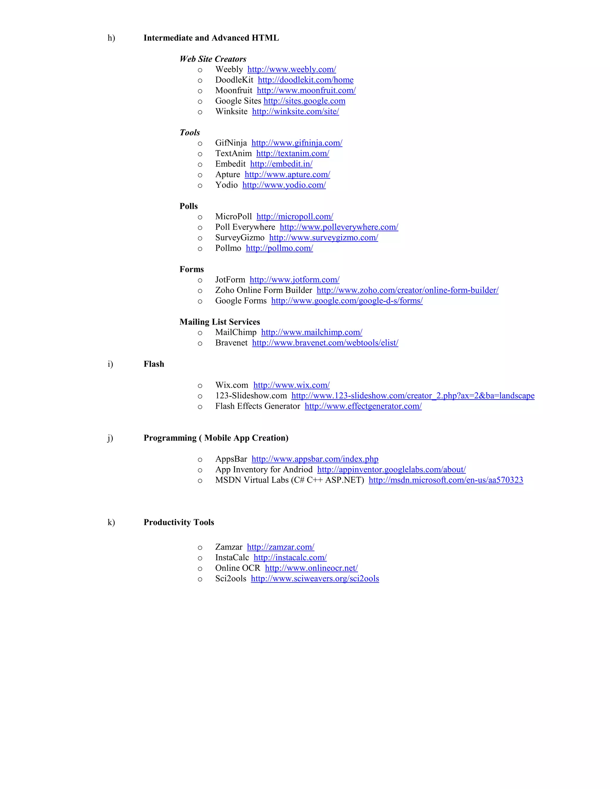 h)   Intermediate and Advanced HTML

              Web Site Creators
                  o Weebly http://www.weebly.com/
                  o DoodleKit http://doodlekit.com/home
                  o Moonfruit http://www.moonfruit.com/
                  o Google Sites http://sites.google.com
                  o Winksite http://winksite.com/site/

              Tools
                  o       GifNinja http://www.gifninja.com/
                  o       TextAnim http://textanim.com/
                  o       Embedit http://embedit.in/
                  o       Apture http://www.apture.com/
                  o       Yodio http://www.yodio.com/

              Polls
                   o      MicroPoll http://micropoll.com/
                   o      Poll Everywhere http://www.polleverywhere.com/
                   o      SurveyGizmo http://www.surveygizmo.com/
                   o      Pollmo http://pollmo.com/

              Forms
                  o       JotForm http://www.jotform.com/
                  o       Zoho Online Form Builder http://www.zoho.com/creator/online-form-builder/
                  o       Google Forms http://www.google.com/google-d-s/forms/

              Mailing List Services
                  o MailChimp http://www.mailchimp.com/
                  o Bravenet http://www.bravenet.com/webtools/elist/

i)   Flash

                  o       Wix.com http://www.wix.com/
                  o       123-Slideshow.com http://www.123-slideshow.com/creator_2.php?ax=2&ba=landscape
                  o       Flash Effects Generator http://www.effectgenerator.com/


j)   Programming ( Mobile App Creation)

                  o       AppsBar http://www.appsbar.com/index.php
                  o       App Inventory for Andriod http://appinventor.googlelabs.com/about/
                  o       MSDN Virtual Labs (C# C++ ASP.NET) http://msdn.microsoft.com/en-us/aa570323



k)   Productivity Tools

                  o       Zamzar http://zamzar.com/
                  o       InstaCalc http://instacalc.com/
                  o       Online OCR http://www.onlineocr.net/
                  o       Sci2ools http://www.sciweavers.org/sci2ools
 