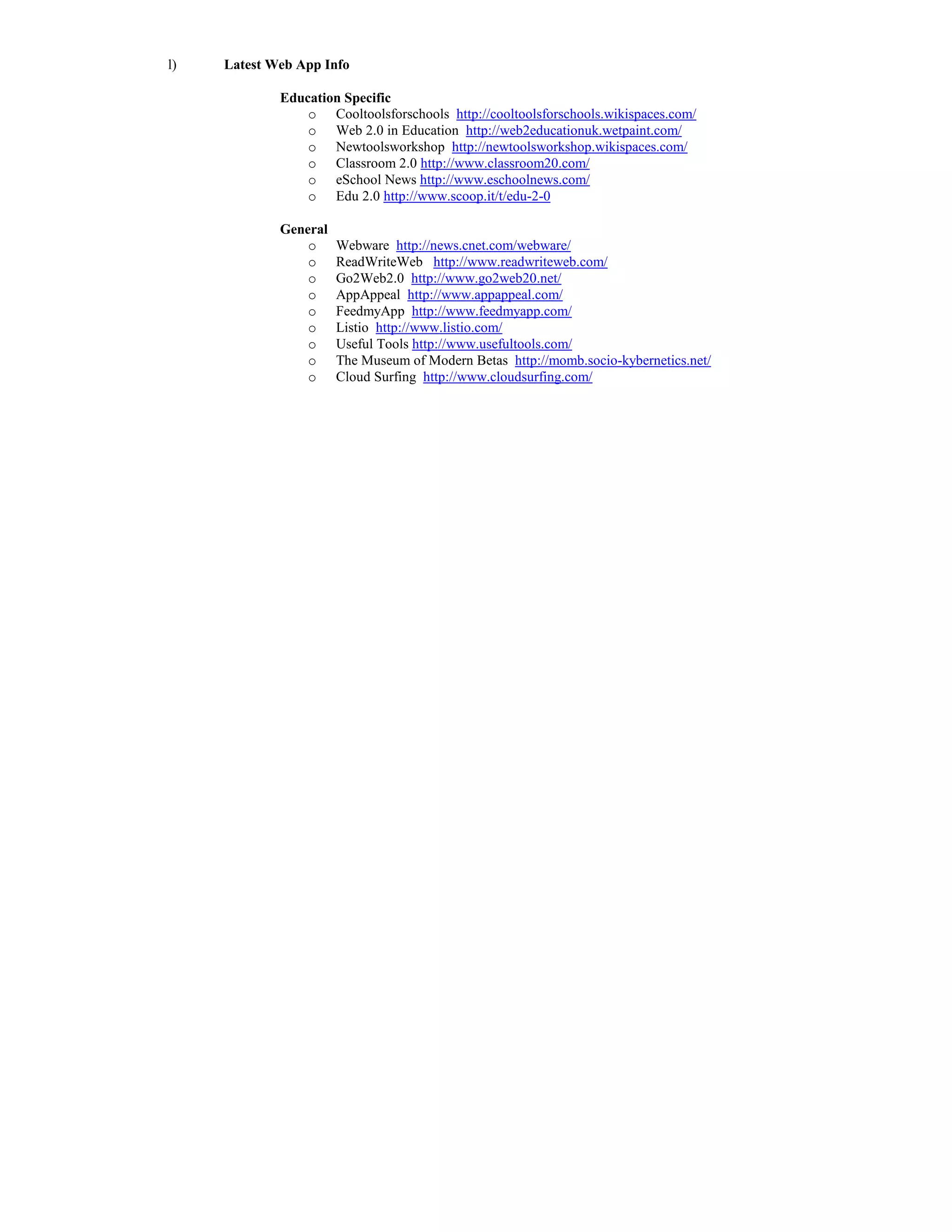 l)   Latest Web App Info

             Education Specific
                 o Cooltoolsforschools http://cooltoolsforschools.wikispaces.com/
                 o Web 2.0 in Education http://web2educationuk.wetpaint.com/
                 o Newtoolsworkshop http://newtoolsworkshop.wikispaces.com/
                 o Classroom 2.0 http://www.classroom20.com/
                 o eSchool News http://www.eschoolnews.com/
                 o Edu 2.0 http://www.scoop.it/t/edu-2-0

             General
                 o     Webware http://news.cnet.com/webware/
                 o     ReadWriteWeb http://www.readwriteweb.com/
                 o     Go2Web2.0 http://www.go2web20.net/
                 o     AppAppeal http://www.appappeal.com/
                 o     FeedmyApp http://www.feedmyapp.com/
                 o     Listio http://www.listio.com/
                 o     Useful Tools http://www.usefultools.com/
                 o     The Museum of Modern Betas http://momb.socio-kybernetics.net/
                 o     Cloud Surfing http://www.cloudsurfing.com/
 