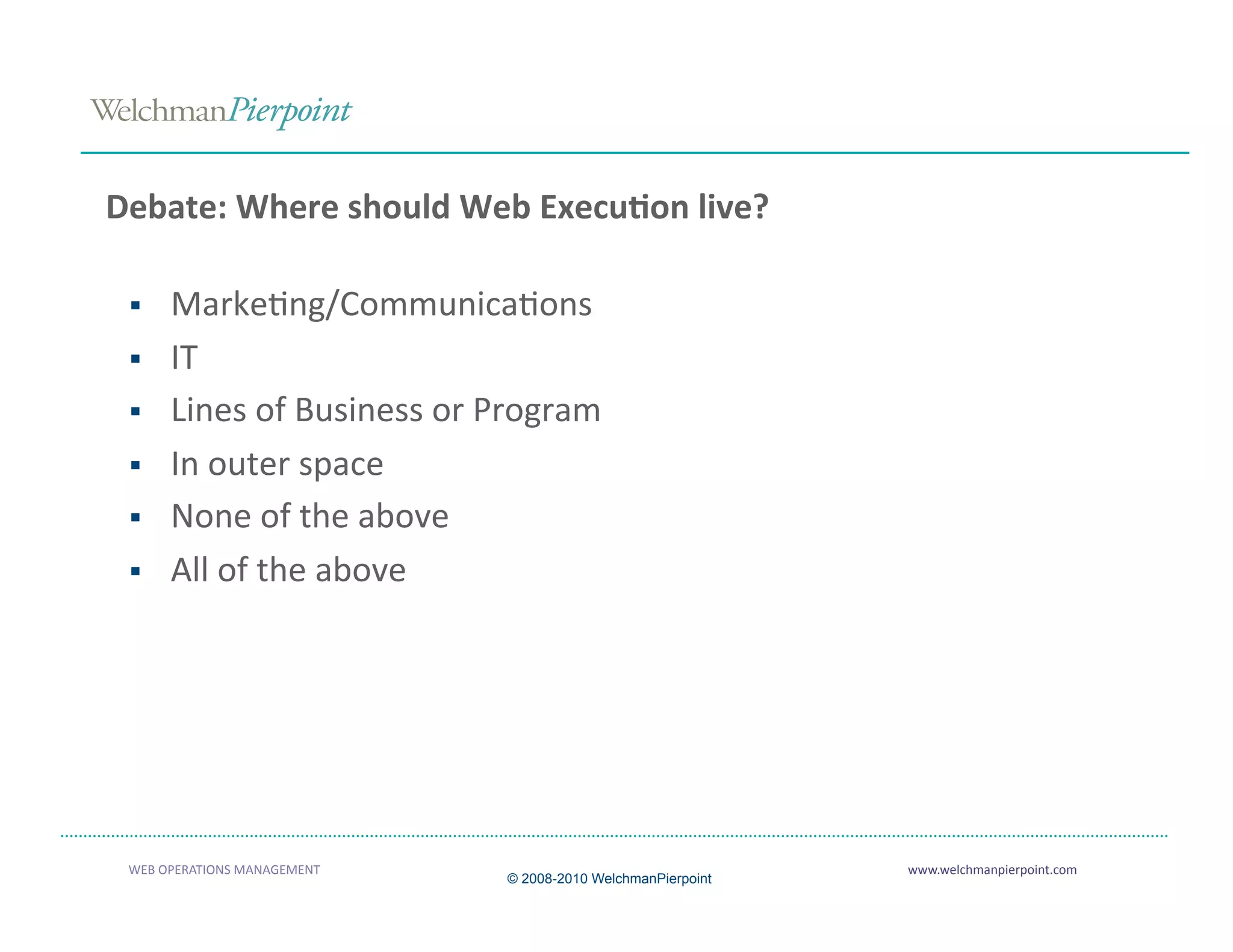 Debate: Where should Web Execu2on live? 

     MarkeAng/CommunicaAons 
     IT 
     Lines of Business or Program 
     In outer space 
     None of the above 
     All of the above 




 WEB OPERATIONS MANAGEMENT                                    www.welchmanpierpoint.com 
                              © 2008-2010 WelchmanPierpoint
 