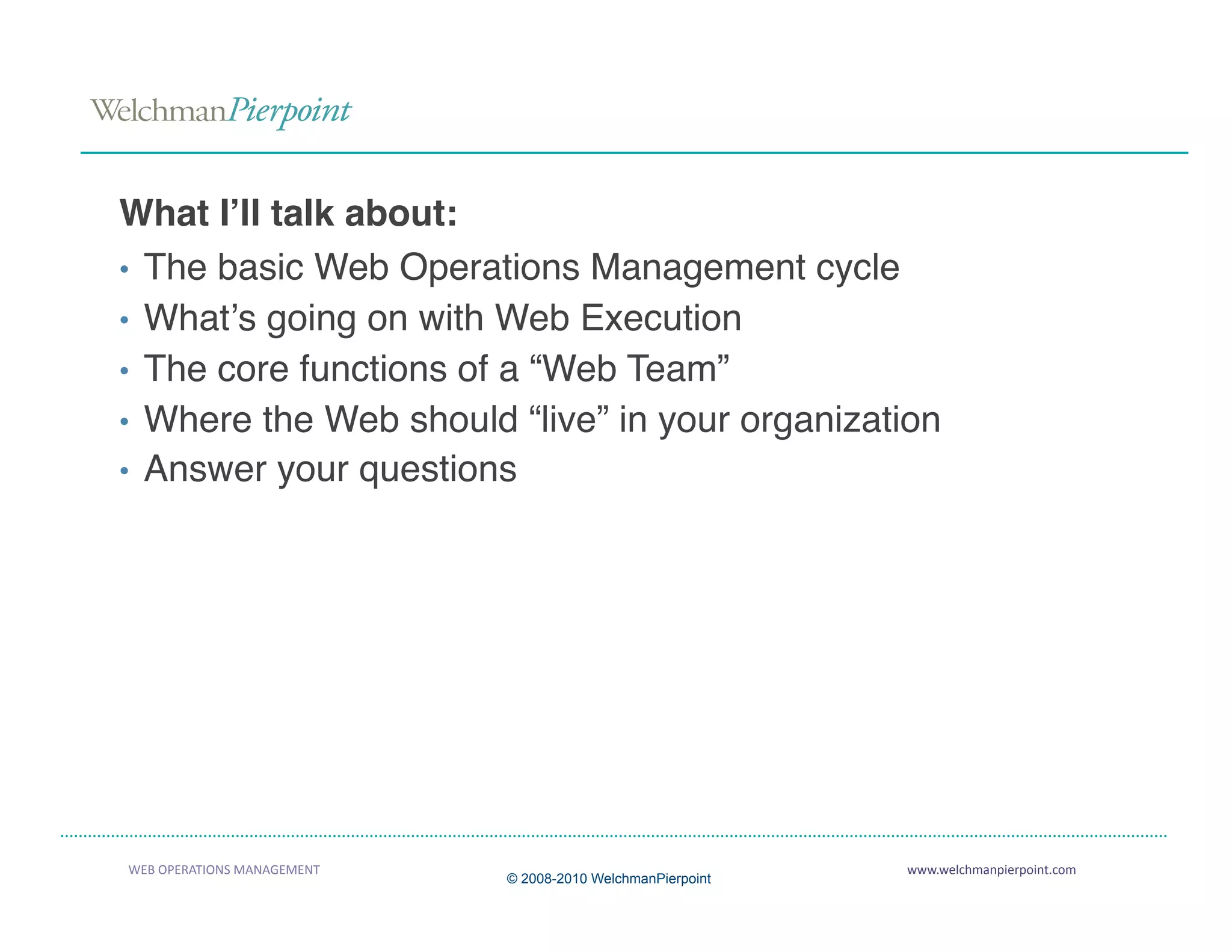 What Iʼll talk about:
•  The basic Web Operations Management cycle
•  Whatʼs going on with Web Execution
•  The core functions of a “Web Team”
•  Where the Web should “live” in your organization
•  Answer your questions




WEB OPERATIONS MANAGEMENT                                    www.welchmanpierpoint.com 
                             © 2008-2010 WelchmanPierpoint
 