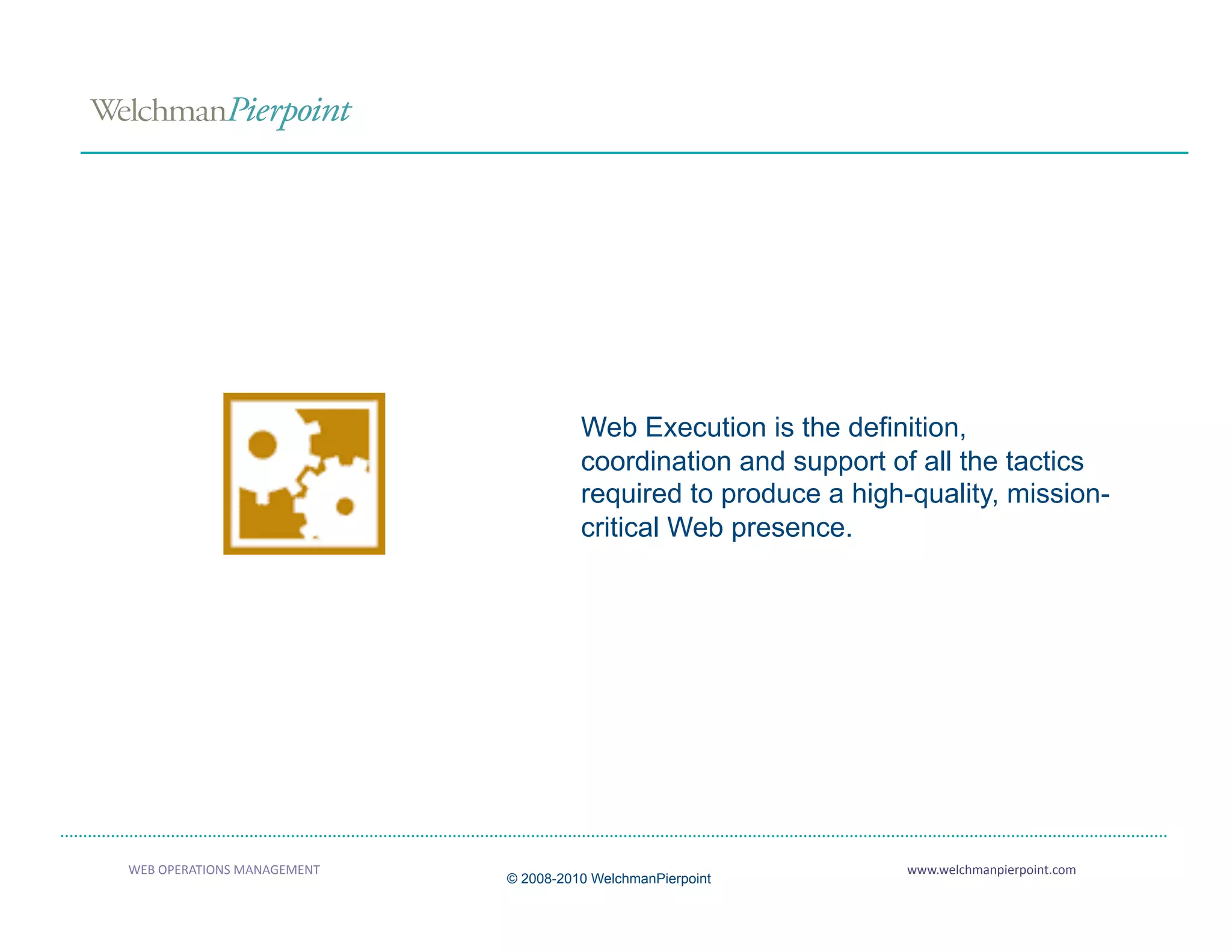 Web Execution is the definition,
                                         coordination and support of all the tactics
                                         required to produce a high-quality, mission-
                                         critical Web presence.




                             Definition of Web Execution 



WEB OPERATIONS MANAGEMENT                                           www.welchmanpierpoint.com 
                               © 2008-2010 WelchmanPierpoint
 