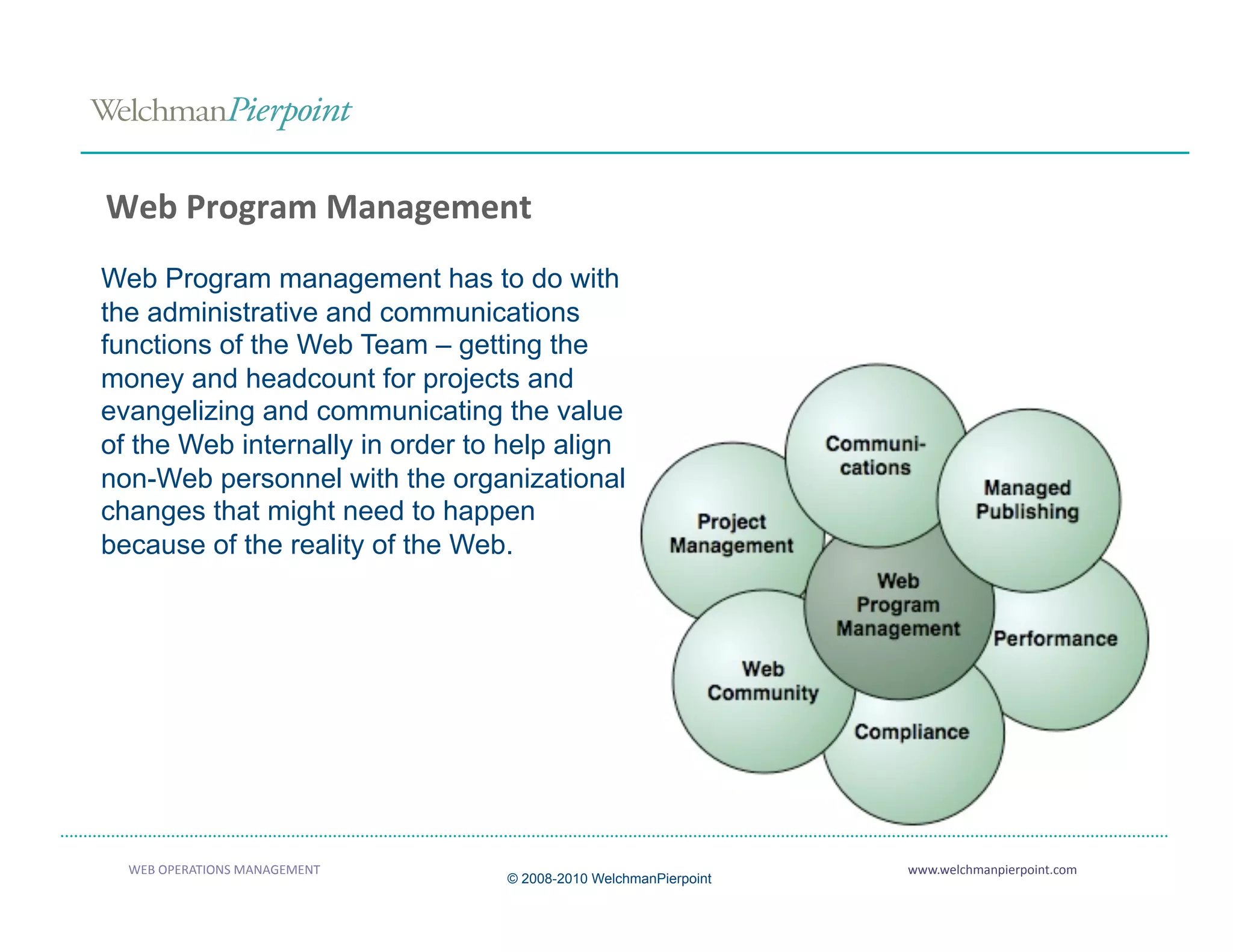 Web Program Management 
Web Program management has to do with
the administrative and communications
functions of the Web Team – getting the
money and headcount for projects and
evangelizing and communicating the value
of the Web internally in order to help align
non-Web personnel with the organizational
changes that might need to happen
because of the reality of the Web.




  WEB OPERATIONS MANAGEMENT                                       www.welchmanpierpoint.com 
                                  © 2008-2010 WelchmanPierpoint
 