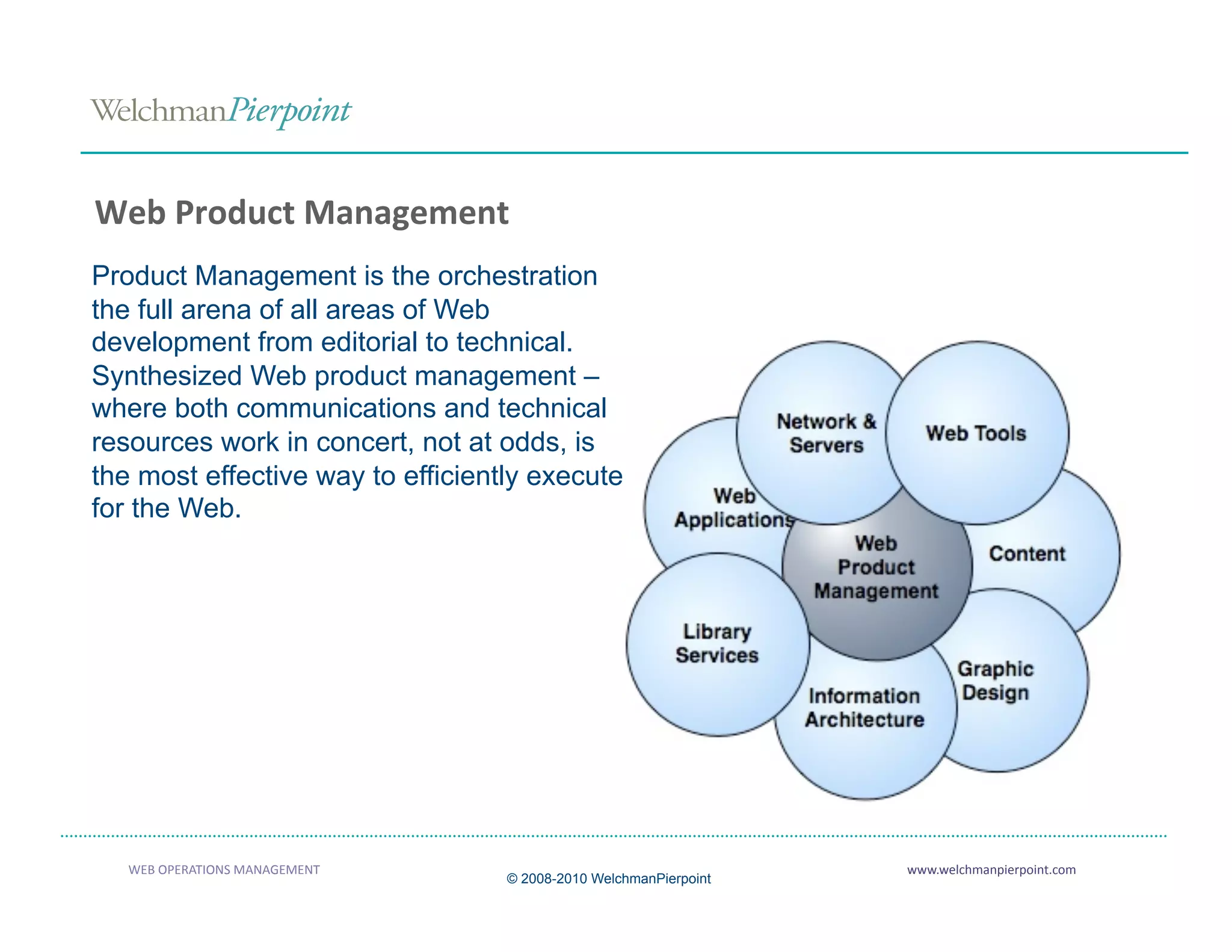Web Product Management 
Product Management is the orchestration
the full arena of all areas of Web
development from editorial to technical.
Synthesized Web product management –
where both communications and technical
resources work in concert, not at odds, is
the most effective way to efficiently execute
for the Web.




   WEB OPERATIONS MANAGEMENT                                       www.welchmanpierpoint.com 
                                   © 2008-2010 WelchmanPierpoint
 