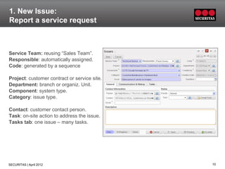 1. New Issue:
Report a service request



Service Team: reusing “Sales Team”.
Responsible: automatically assigned.
Code: generated by a sequence

Project: customer contract or service site.
Department: branch or organiz. Unit.
Component: system type.
Category: issue type.

Contact: customer contact person.
Task: on-site action to address the issue.
Tasks tab: one issue – many tasks.




SECURITAS | April 2012                        10
 