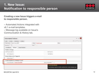 1. New Issue:
Notification to responsible person

Creating a new Issue triggers e-mail
to responsible person.

– Automated Actions integrated with
v6.1 e-mail templates.
– Message log available on Issue's
Communication & History tab.




SECURITAS | April 2012                 12
 
