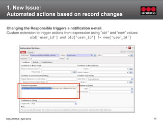 1. New Issue:
Automated actions based on record changes

Changing the Responsible triggers a notification e-mail.
Custom extension to trigger actions from expression using “old “ and “new” values:
             old['user_id'] and old['user_id'] != new['user_id']




SECURITAS | April 2012                                                               13
 