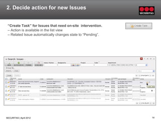 2. Decide action for new Issues


 “Create Task” for Issues that need on-site intervention.
 – Action is available in the list view
 – Related Issue automatically changes state to “Pending”.




SECURITAS | April 2012                                       14
 