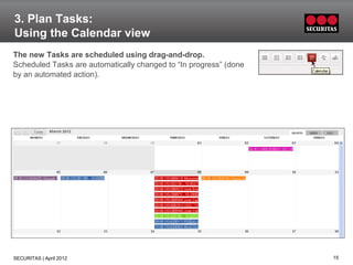 3. Plan Tasks:
Using the Calendar view
The new Tasks are scheduled using drag-and-drop.
Scheduled Tasks are automatically changed to “In progress” (done
by an automated action).




SECURITAS | April 2012                                             15
 
