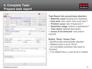 4. Complete Task:
Prepare task report

                         Task Report tab concentrates attention:
                         – Materials used (missing from standard)
                         – Task work: who, when, how much time ?
                         – Problem cause: why it hapenend ?
                         – Resolution stage: system is operational ?
                         – Task report: detailed description
                         – Issues to be adressed: next actions
                         required

                         Button “Done” closes Task.
                         - Start/End date automatically adjusted
                         – Related Issue is set to “Done”
                         – An incomplete resolution sets Issue to
                         “Pending”
                         – If no related Issue, a new Issue is created




SECURITAS | April 2012                                              16
 