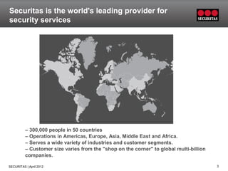 Securitas is the world's leading provider for
security services




          – 300,000 people in 50 countries
          – Operations in Americas, Europe, Asia, Middle East and Africa.
          – Serves a wide variety of industries and customer segments.
          – Customer size varies from the "shop on the corner" to global multi-billion
          companies.

SECURITAS | April 2012                                                                   3
 