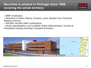 Securitas is present in Portugal since 1966,
covering the whole territory

– 6000+ employees
– Branches in Lisbon, Oporto, Coimbra, Leiria, Setúbal, Faro, Portimão,
Madeira e Azores
– ISO 9001 and ISO 14001 certifications
– Sector specialization, such as Retail, Public Administration, Tourism &
Hospitality, Industry, Banking, Transport & Aviation.




SECURITAS | April 2012                                                      4
 