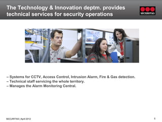 The Technology & Innovation deptm. provides
technical services for security operations




– Systems for CCTV, Access Control, Intrusion Alarm, Fire & Gas detection.
– Technical staff servicing the whole territory.
– Manages the Alarm Monitoring Central.




SECURITAS | April 2012                                                       5
 