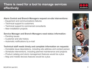 There is need for a tool to manage services
effectively


Alarm Central and Branch Managers request on-site interventions:
– Equipment and communications failures
– Technical support to customers
– Technical support to commercial consultants
– New installation projects

Service Manager and Branch Managers need status information:
– Pending issues
– Customer and site history
– Automatic notifications by e-mail

Technical staff needs timely and complete information on requests:
– Complete issue descriptions, including site address and contact person
– Schedule interventions, including planned maintenance and projects
– Product catalog and stock management features would be a plus
– Map and mobile devices features would be a plus




SECURITAS | April 2012                                                     6
 
