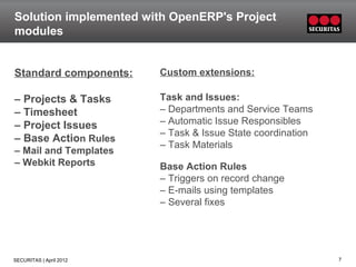 Solution implemented with OpenERP's Project
modules


Standard components:     Custom extensions:

– Projects & Tasks       Task and Issues:
– Timesheet              – Departments and Service Teams
– Project Issues         – Automatic Issue Responsibles
                         – Task & Issue State coordination
– Base Action Rules
                         – Task Materials
– Mail and Templates
– Webkit Reports         Base Action Rules
                         – Triggers on record change
                         – E-mails using templates
                         – Several fixes




SECURITAS | April 2012                                       7
 