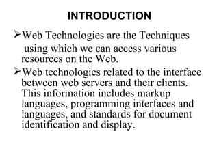 INTRODUCTION
Web Technologies are the Techniques
  using which we can access various
 resources on the Web.
Web technologies related to the interface
 between web servers and their clients.
 This information includes markup
 languages, programming interfaces and
 languages, and standards for document
 identification and display.
 
