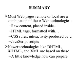 SUMMARY

Most Web pages remote or local are a
 combination of those Web technologies :
  – Raw content, placed inside…
  – HTML tags, formatted with…
  – CSS rules, interactivity produced by…
  – JavaScript scripts
Newer technologies like DHTML,
 XHTML, and XML are based on these
  – A little knowledge now can prepare
 