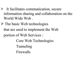  It facilitates communication, secure
 information sharing and collaboration on the
 World Wide Web .
 The basic Web technologies
 that are used to implement the Web
 portion of Web Services :
          Core Web Technologies
          Tunneling
          Firewalls
 