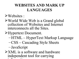 WEBSITES AND MARK UP
          LANGUAGES
Websites :
World Wide Web is a Grand global
 collection of Websites and Internet
 interconnects all the Sites.
Hypertext Document.
  – HTML – HyperText Markup Language
  – CSS – Cascading Style Sheets
  – JavaScript
XML is a software and hardware
 independent tool for carrying
 