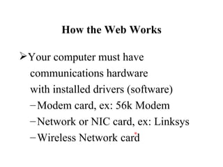 How the Web Works

Your computer must have
 communications hardware
 with installed drivers (software)
 – Modem card, ex: 56k Modem
 – Network or NIC card, ex: Linksys
                       *
 – Wireless Network card
 