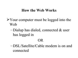 How the Web Works

Your computer must be logged into the
 Web
 – Dialup has dialed, connected & user
   has logged in
                   OR
 – DSL/Satellite/Cable modem is on and
   connected
 