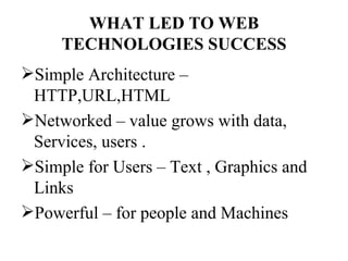 WHAT LED TO WEB
     TECHNOLOGIES SUCCESS
Simple Architecture –
 HTTP,URL,HTML
Networked – value grows with data,
 Services, users .
Simple for Users – Text , Graphics and
 Links
Powerful – for people and Machines
 