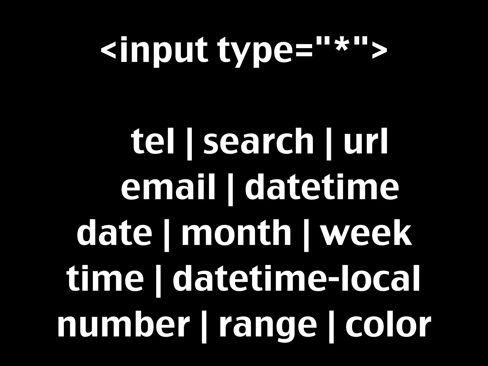 <input type="*">

    tel | search | url
   email | datetime
 date | month | week
time | datetime-local
number | range | color
 
