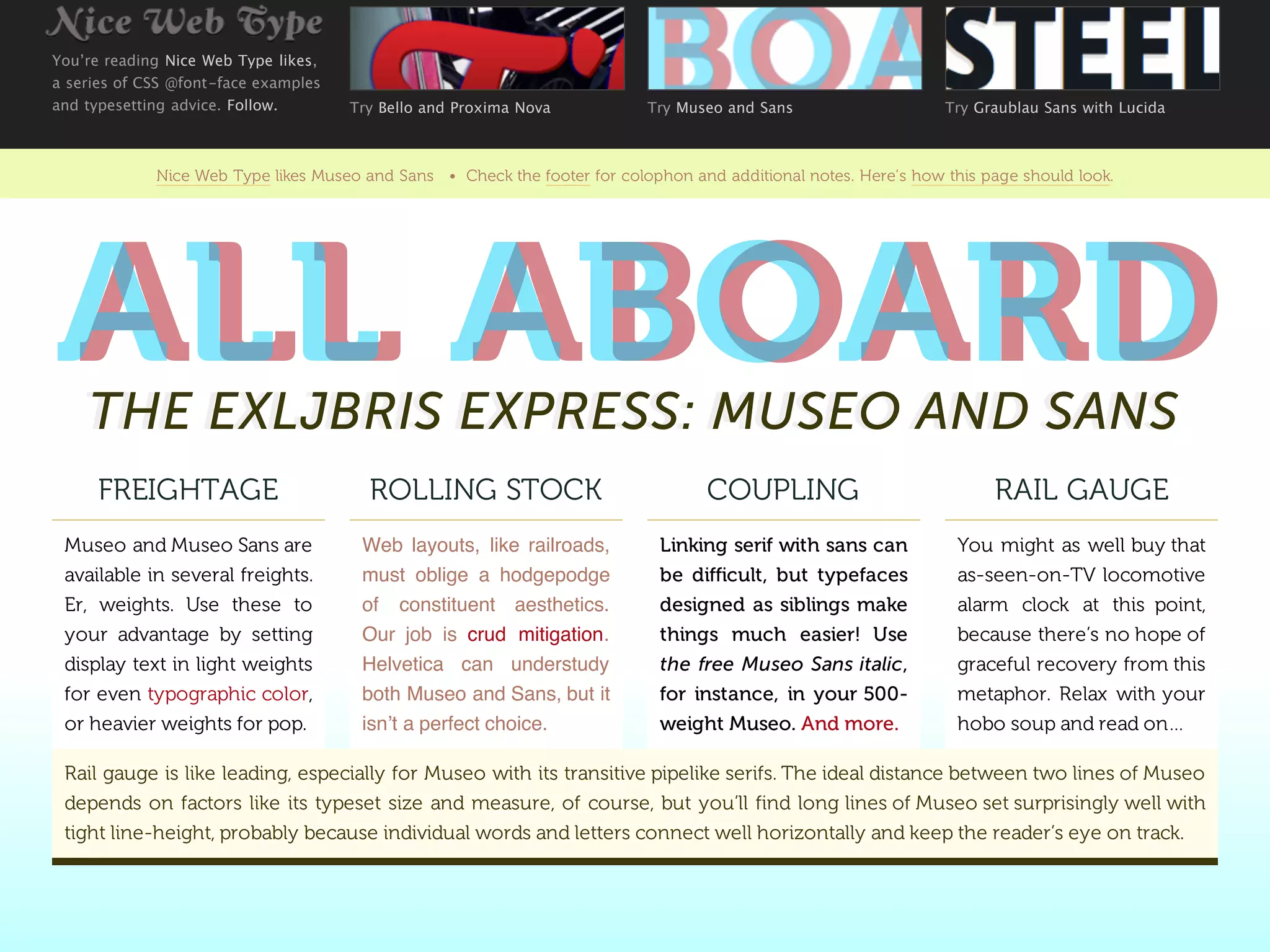 You’re reading Nice Web Type likes,
a series of CSS @font-face examples
and typesetting advice. Follow.       Try Bello and Proxima Nova           Try Museo and Sans                    Try Graublau Sans with Lucida



             Nice Web Type likes Museo and Sans • Check the footer for colophon and additional notes. Here’s how this page should look.




ALL ABOARD
ALL ABOARD
    THE EXLJBRIS EXPRESS: MUSEO AND SANS
    THE EXLJBRIS EXPRESS: MUSEO AND SANS
     FREIGHTAGE                         ROLLING STOCK                              COUPLING                            RAIL GAUGE
 Museo and Museo Sans are              Web layouts, like railroads,          Linking serif with sans can           You might as well buy that
 available in several freights.        must oblige a hodgepodge              be difficult, but typefaces           as-seen-on-TV locomotive
 Er, weights. Use these to             of constituent aesthetics.            designed as siblings make             alarm clock at this point,
 your advantage by setting             Our job is crud mitigation.           things much easier! Use               because there’s no hope of
 display text in light weights         Helvetica can understudy              the free Museo Sans italic,           graceful recovery from this
 for even typographic color,           both Museo and Sans, but it           for instance, in your 500-            metaphor. Relax with your
 or heavier weights for pop.           isnʼt a perfect choice.               weight Museo. And more.               hobo soup and read on…

 Rail gauge is like leading, especially for Museo with its transitive pipelike serifs. The ideal distance between two lines of Museo
 depends on factors like its typeset size and measure, of course, but you’ll find long lines of Museo set surprisingly well with
 tight line-height, probably because individual words and letters connect well horizontally and keep the reader’s eye on track.
 