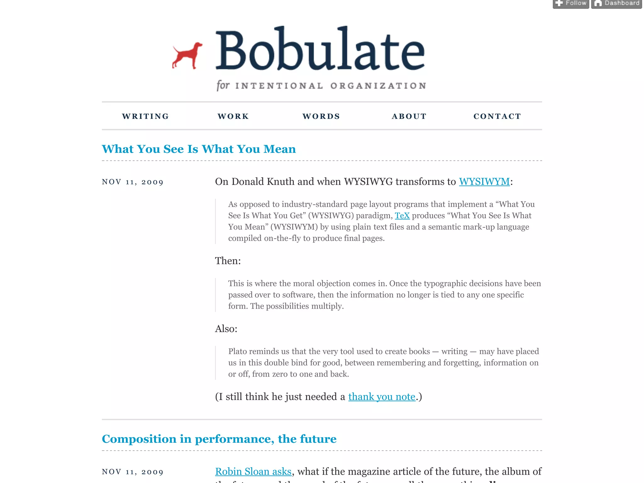 WRITING        WORK                   WORDS                   ABOUT                 CONTACT



What You See Is What You Mean

NOV 11, 2009      On Donald Knuth and when WYSIWYG transforms to WYSIWYM:

                     As opposed to industry-standard page layout programs that implement a “What You
                     See Is What You Get” (WYSIWYG) paradigm, TeX produces “What You See Is What
                     You Mean” (WYSIWYM) by using plain text files and a semantic mark-up language
                     compiled on-the-fly to produce final pages.

                  Then:

                     This is where the moral objection comes in. Once the typographic decisions have been
                     passed over to software, then the information no longer is tied to any one specific
                     form. The possibilities multiply.

                  Also:

                     Plato reminds us that the very tool used to create books — writing — may have placed
                     us in this double bind for good, between remembering and forgetting, information on
                     or off, from zero to one and back.

                  (I still think he just needed a thank you note.)



Composition in performance, the future

NOV 11, 2009      Robin Sloan asks, what if the magazine article of the future, the album of
 