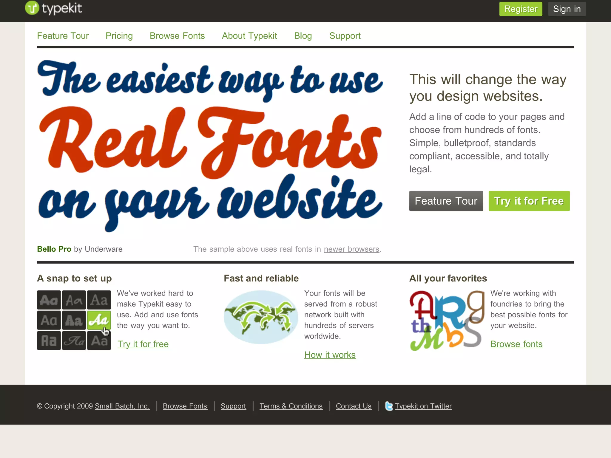 Register      Sign in


Feature Tour        Pricing          Browse Fonts     About Typekit       Blog       Support




                                                                                                         This will change the way
                                                                                                         you design websites.
                                                                                                         Add a line of code to your pages and
                                                                                                         choose from hundreds of fonts.
                                                                                                         Simple, bulletproof, standards
                                                                                                         compliant, accessible, and totally
                                                                                                         legal.


                                                                                                           Feature Tour        Try it for Free



Bello Pro by Underware                         The sample above uses real fonts in newer browsers.


A snap to set up                                       Fast and reliable                                 All your favorites
                        We've worked hard to                                 Your fonts will be                               We're working with
                        make Typekit easy to                                 served from a robust                             foundries to bring the
                        use. Add and use fonts                               network built with                               best possible fonts for
                        the way you want to.                                 hundreds of servers                              your website.
                                                                             worldwide.
                        Try it for free                                                                                       Browse fonts
                                                                             How it works




© Copyright 2009 Small Batch, Inc.     Browse Fonts   Support   Terms & Conditions    Contact Us     Typekit on Twitter
 