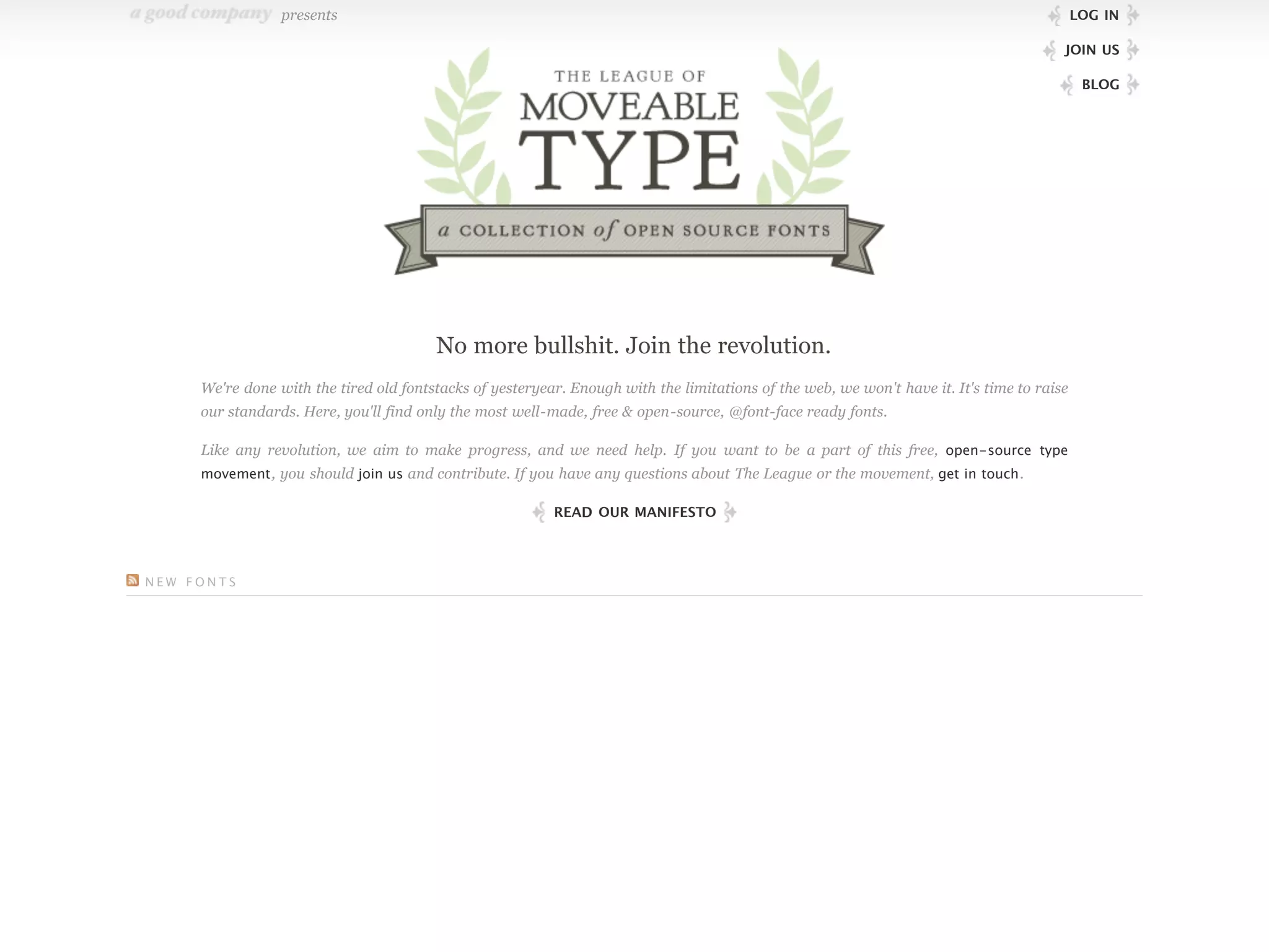 presents                                                                                                                   LOG IN

                                                                                                                                        JOIN US

                                                                                                                                             BLOG




                                        No more bullshit. Join the revolution.
     We're done with the tired old fontstacks of yesteryear. Enough with the limitations of the web, we won't have it. It's time to raise
     our standards. Here, you'll find only the most well-made, free & open-source, @font-face ready fonts.

     Like any revolution, we aim to make progress, and we need help. If you want to be a part of this free, open-source type
     movement , you should join us and contribute. If you have any questions about The League or the movement, get in touch .

                                                          READ OUR MANIFESTO




NEW FONTS
 