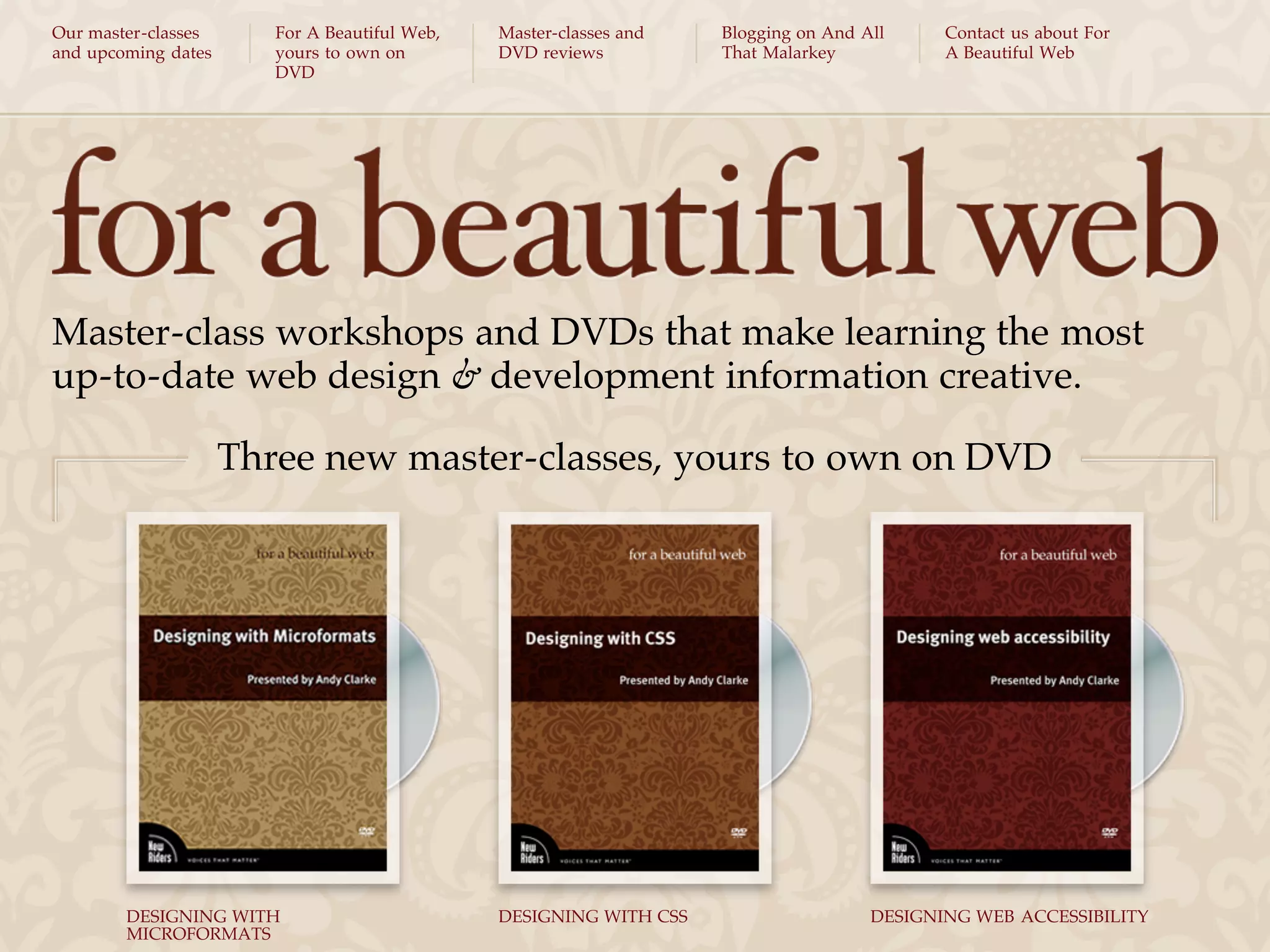 Our master-classes      For A Beautiful Web,   Master-classes and   Blogging on And All     Contact us about For
and upcoming dates      yours to own on        DVD reviews          That Malarkey           A Beautiful Web
                        DVD




Master-class workshops and DVDs that make learning the most
up-to-date web design & development information creative.

                     Three new master-classes, yours to own on DVD




        DESIGNING WITH                         DESIGNING WITH CSS                    DESIGNING WEB ACCESSIBILITY
        MICROFORMATS
 