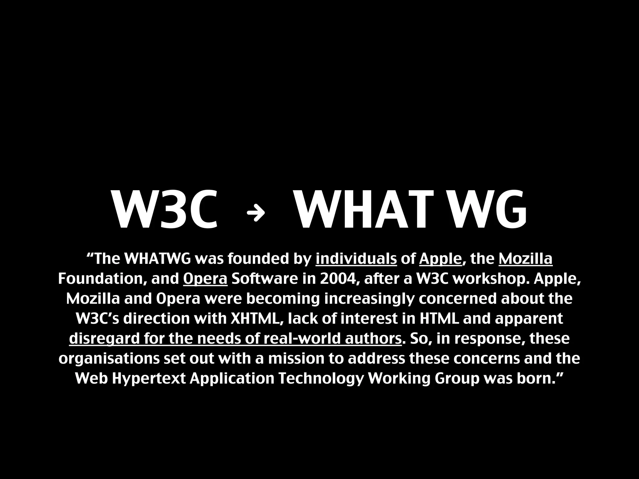 W3C N WHAT WG
   “The WHATWG was founded by individuals of Apple, the Mozilla
Foundation, and Opera Software in 2004, after a W3C workshop. Apple,
 Mozilla and Opera were becoming increasingly concerned about the
  W3C’s direction with XHTML, lack of interest in HTML and apparent
 disregard for the needs of real-world authors. So, in response, these
organisations set out with a mission to address these concerns and the
  Web Hypertext Application Technology Working Group was born.”
 