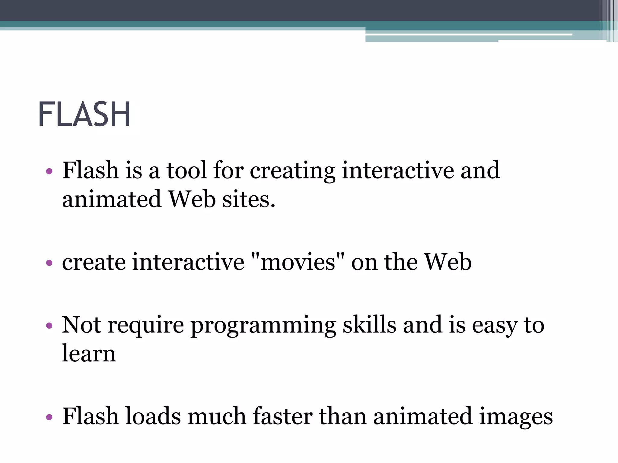 FLASH
• Flash is a tool for creating interactive and
animated Web sites.
• create interactive "movies" on the Web
• Not require programming skills and is easy to
learn
• Flash loads much faster than animated images
 