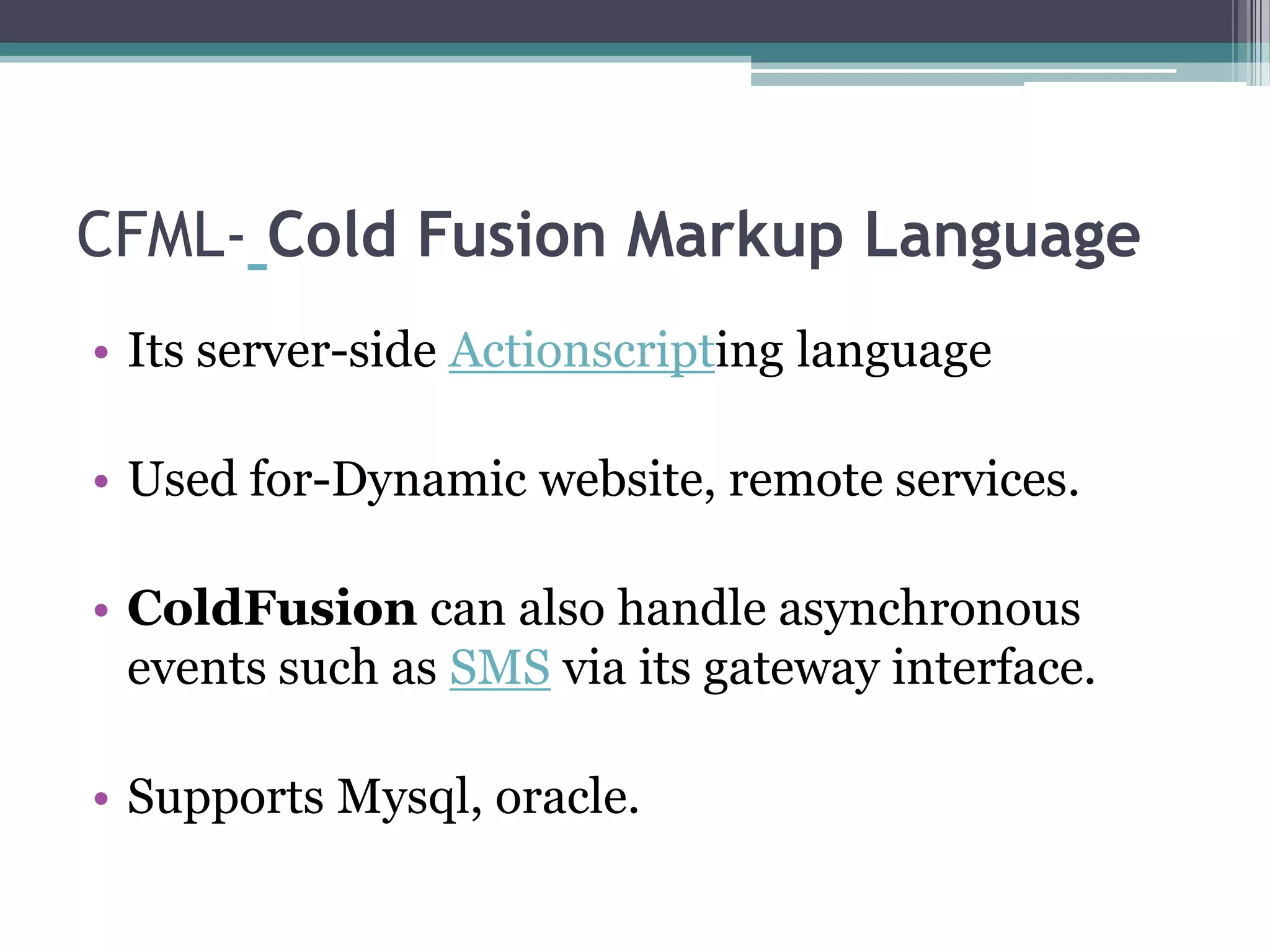 CFML- Cold Fusion Markup Language
• Its server-side Actionscripting language
• Used for-Dynamic website, remote services.
• ColdFusion can also handle asynchronous
events such as SMS via its gateway interface.
• Supports Mysql, oracle.
 