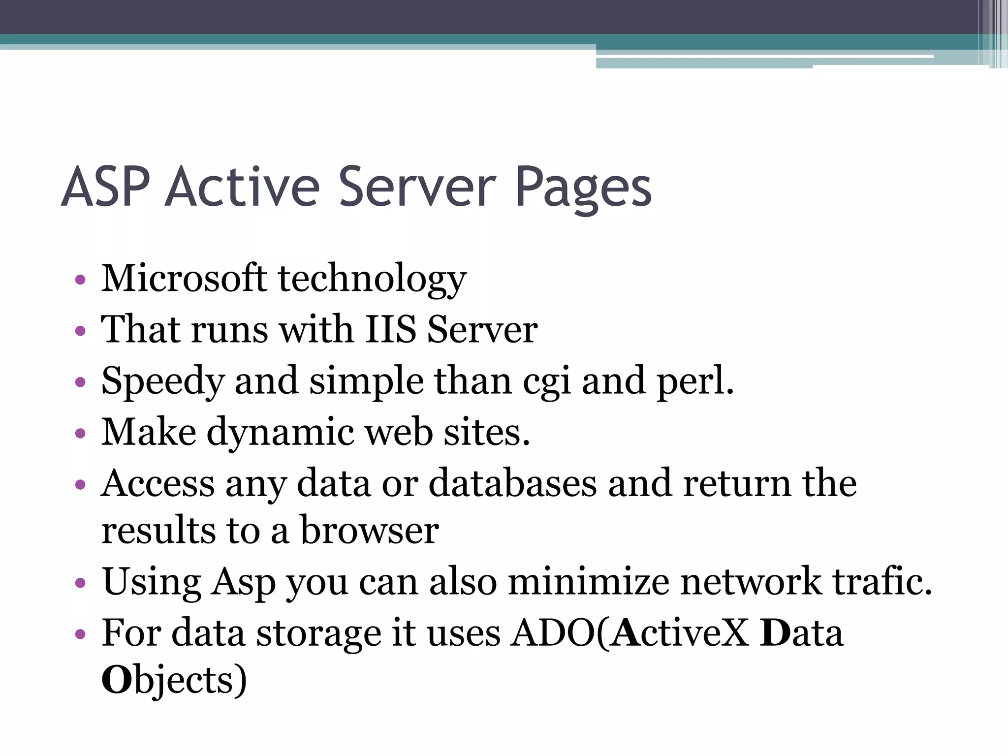 ASP Active Server Pages
• Microsoft technology
• That runs with IIS Server
• Speedy and simple than cgi and perl.
• Make dynamic web sites.
• Access any data or databases and return the
results to a browser
• Using Asp you can also minimize network trafic.
• For data storage it uses ADO(ActiveX Data
Objects)
 