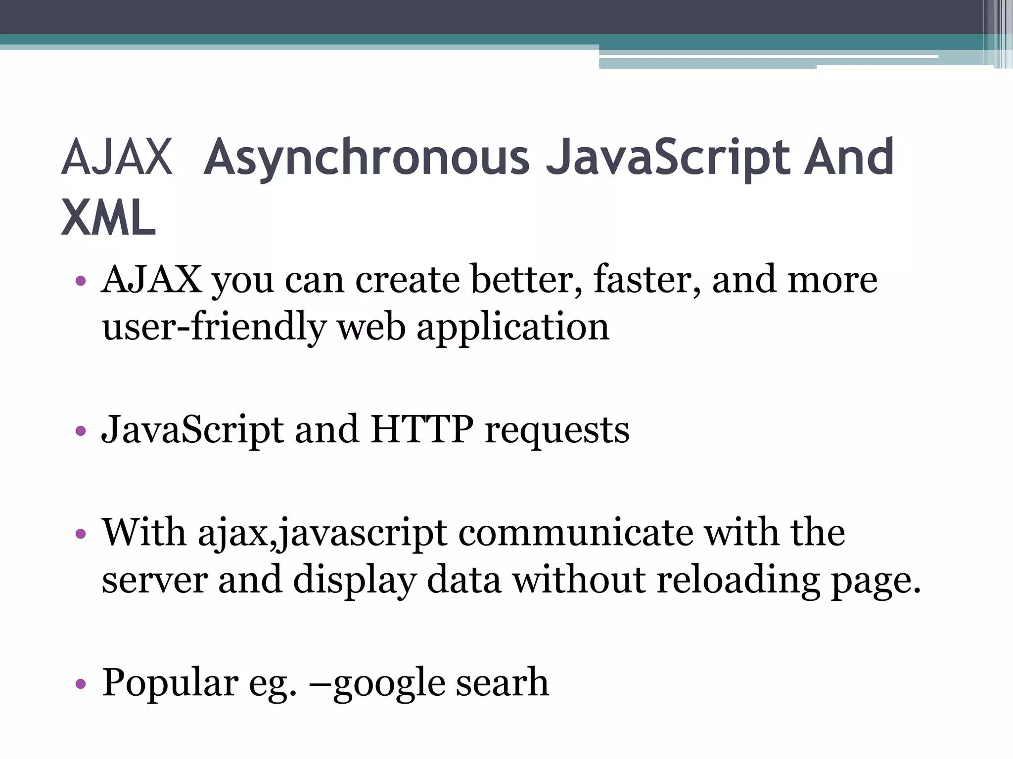 AJAX Asynchronous JavaScript And
XML
• AJAX you can create better, faster, and more
user-friendly web application
• JavaScript and HTTP requests
• With ajax,javascript communicate with the
server and display data without reloading page.
• Popular eg. –google searh
 