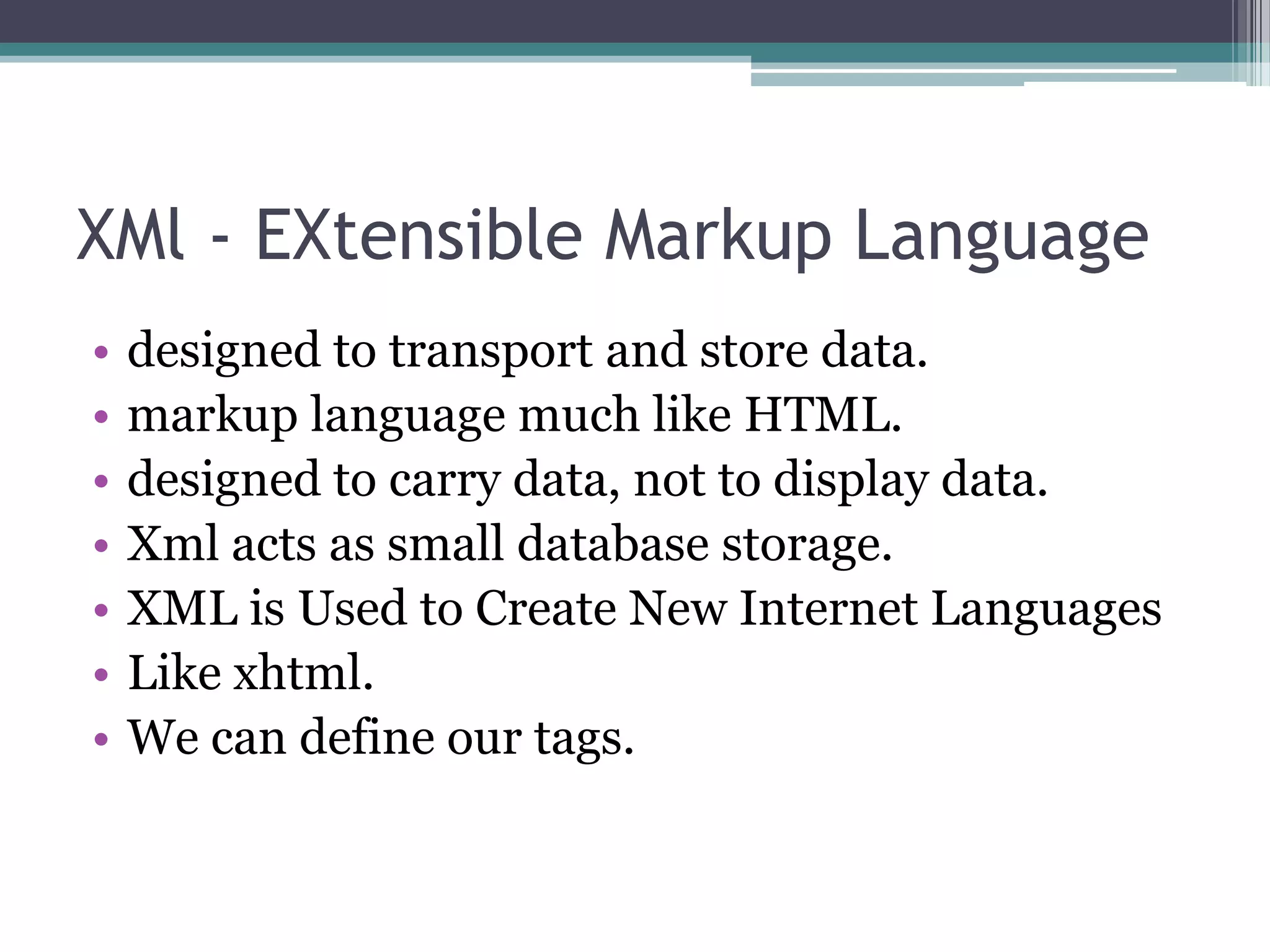 XMl - EXtensible Markup Language
• designed to transport and store data.
• markup language much like HTML.
• designed to carry data, not to display data.
• Xml acts as small database storage.
• XML is Used to Create New Internet Languages
• Like xhtml.
• We can define our tags.
 