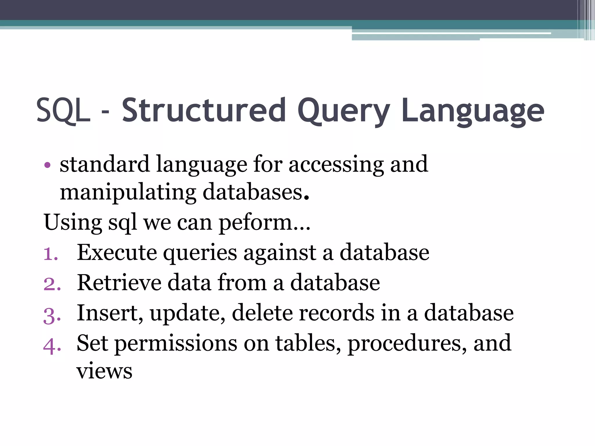 SQL - Structured Query Language
• standard language for accessing and
manipulating databases.
Using sql we can peform…
1. Execute queries against a database
2. Retrieve data from a database
3. Insert, update, delete records in a database
4. Set permissions on tables, procedures, and
views
 