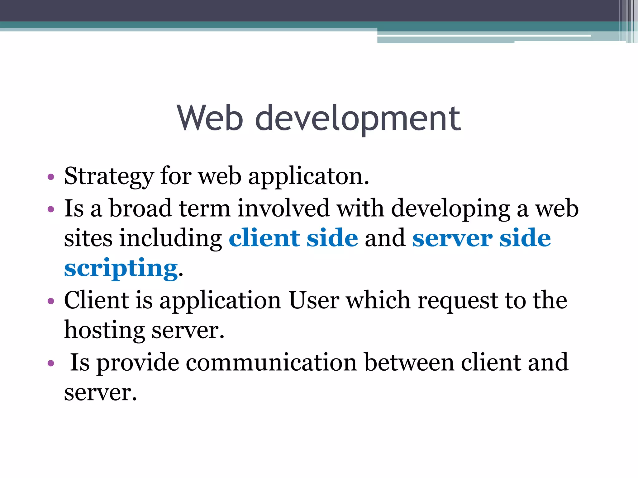 Web development
• Strategy for web applicaton.
• Is a broad term involved with developing a web
sites including client side and server side
scripting.
• Client is application User which request to the
hosting server.
• Is provide communication between client and
server.
 