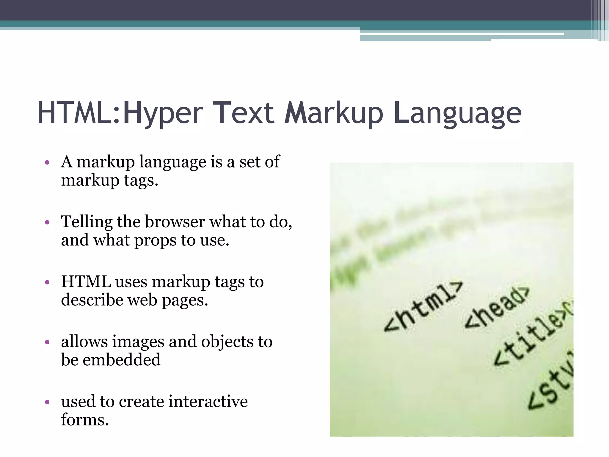 HTML:Hyper Text Markup Language
• A markup language is a set of
markup tags.
• Telling the browser what to do,
and what props to use.
• HTML uses markup tags to
describe web pages.
• allows images and objects to
be embedded
• used to create interactive
forms.
 