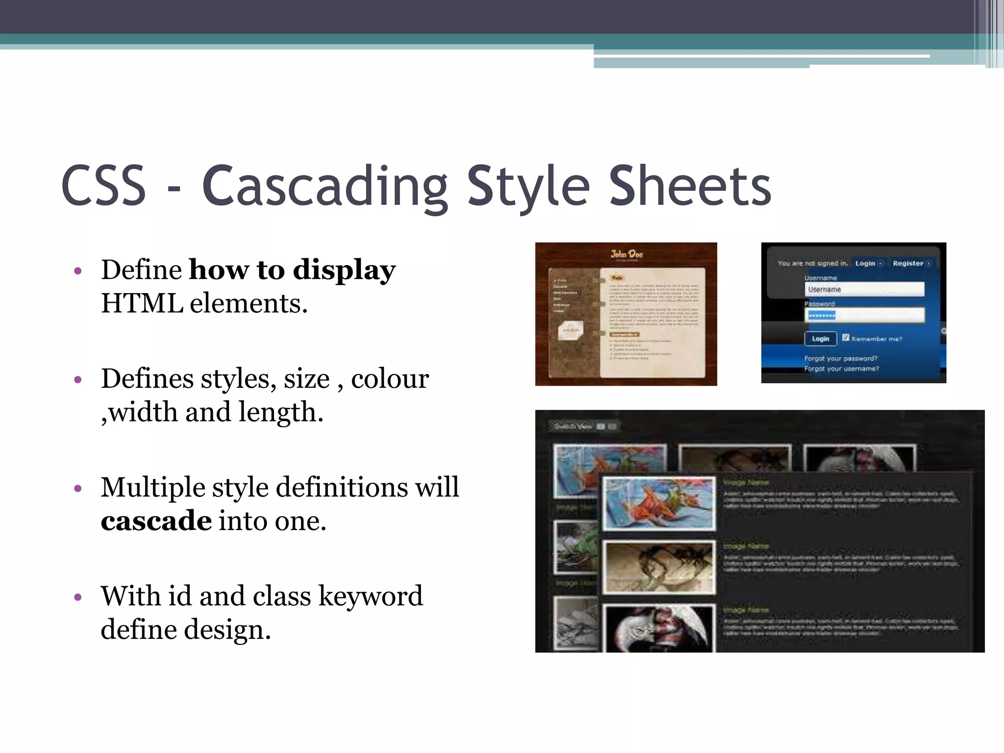 CSS - Cascading Style Sheets
• Define how to display
HTML elements.
• Defines styles, size , colour
,width and length.
• Multiple style definitions will
cascade into one.
• With id and class keyword
define design.
 