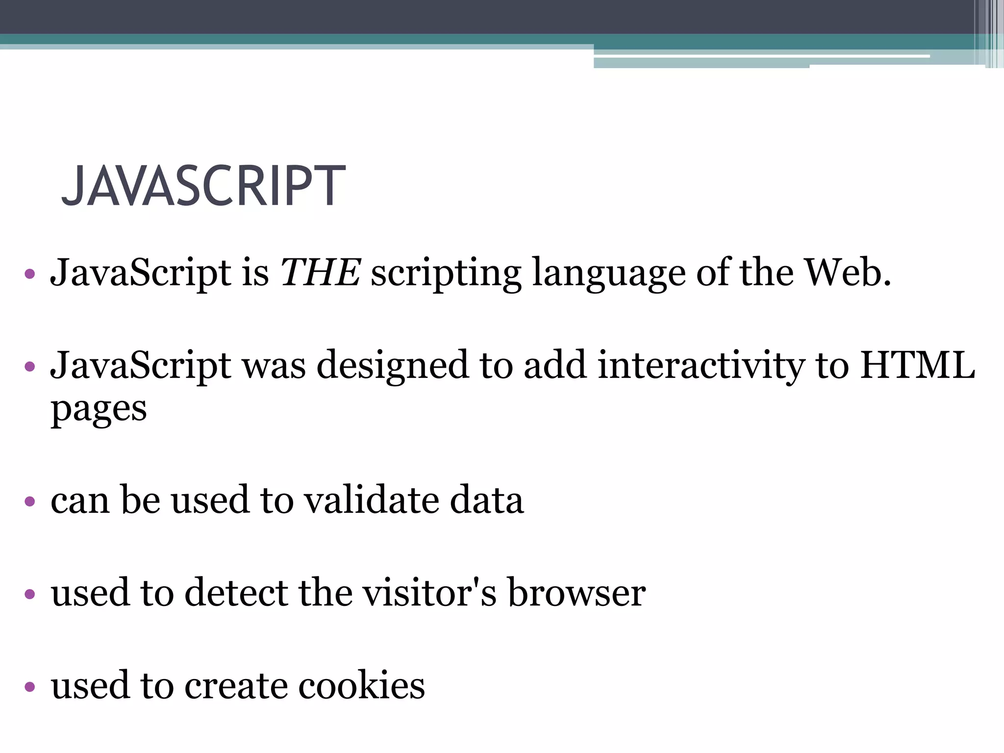 JAVASCRIPT
• JavaScript is THE scripting language of the Web.
• JavaScript was designed to add interactivity to HTML
pages
• can be used to validate data
• used to detect the visitor's browser
• used to create cookies
 