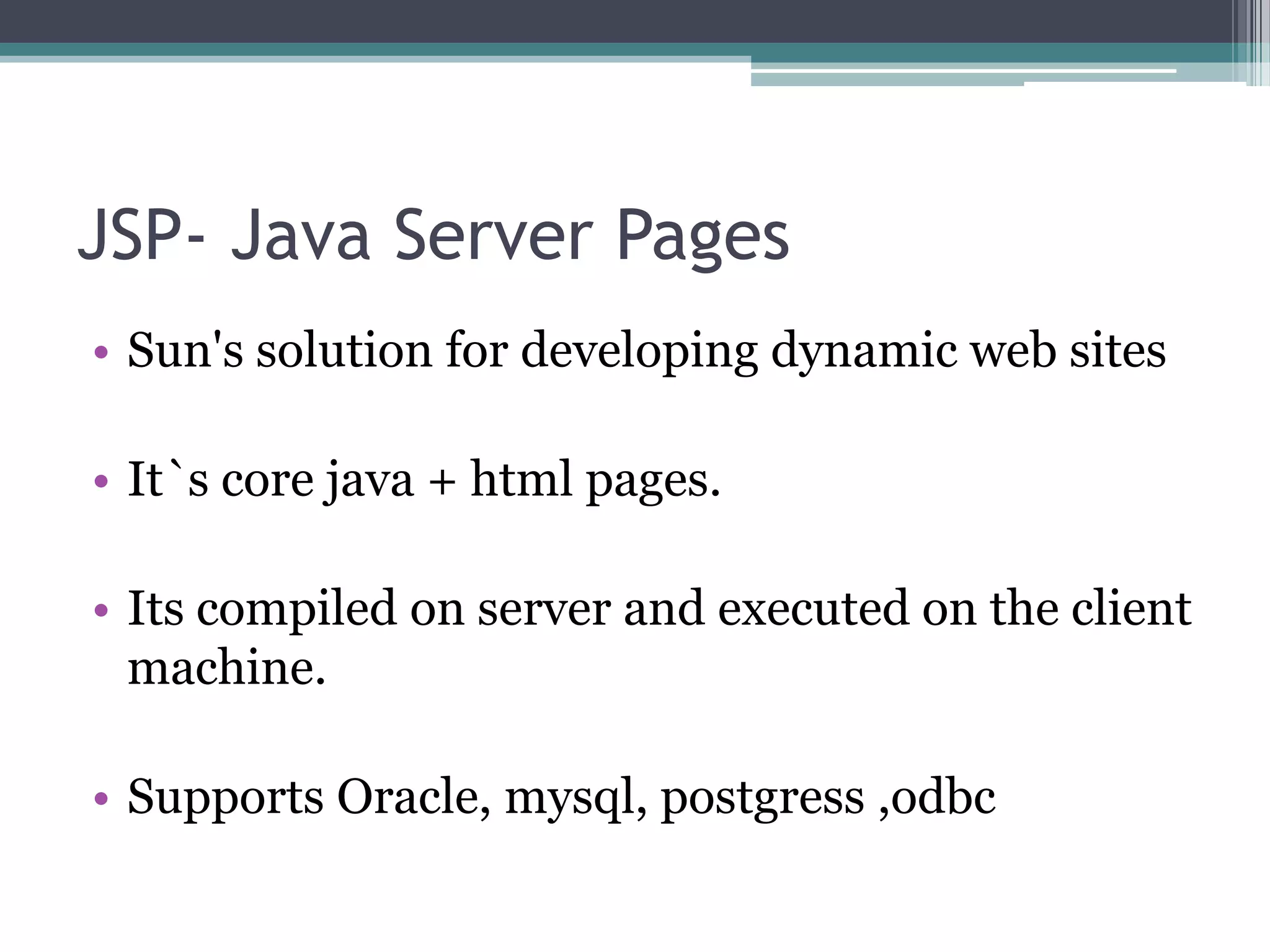 JSP- Java Server Pages
• Sun's solution for developing dynamic web sites
• It`s core java + html pages.
• Its compiled on server and executed on the client
machine.
• Supports Oracle, mysql, postgress ,odbc
 