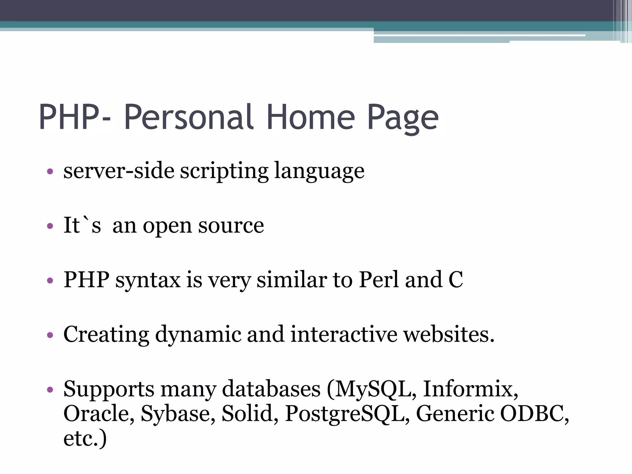 PHP- Personal Home Page
• server-side scripting language
• It`s an open source
• PHP syntax is very similar to Perl and C
• Creating dynamic and interactive websites.
• Supports many databases (MySQL, Informix,
Oracle, Sybase, Solid, PostgreSQL, Generic ODBC,
etc.)
 