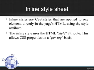 Inline style sheet
• Inline styles are CSS styles that are applied to one
element, directly in the page's HTML, using the style
attribute
• The inline style uses the HTML "style" attribute. This
allows CSS properties on a "per tag" basis.
 