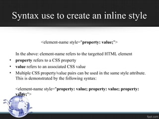 Syntax use to create an inline style
<element-name style="property: value;">
In the above: element-name refers to the targetted HTML element
• property refers to a CSS property
• value refers to an associated CSS value
• Multiple CSS property/value pairs can be used in the same style attribute.
This is demonstrated by the following syntax:
<element-name style="property: value; property: value; property:
value;">
 